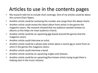Articles to use in the contents pages
•   My research told me to include chart coverage. One of my articles could be about
    the current Chart Topers.
•   Another article could be reviewing the number one songs from the above charts.
•   Another article could review the latest album from artists in the genres the
    magazine covers. My research showed that my audience wanted reviews on
    albums so this helps me meet audience criteria.
•   Another article could be on upcoming gigs based around the genres that the
    magazine covers.
•   Another article could interview an artist.
•   Another article could be a photo-style article about a recent gig or event from an
    artist in the genres the magazine covers.
•   Another article could interview a band.
•   Another article could be on upcoming singles and releases.
•   Another article could be on upcoming/less known artists trying to get them a
    helping start in the music industry
 