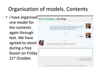 Organisation of models. Contents
• I have organised
  one model for
  the contents
  again through
  text. We have
  agreed to shoot
  during a free
  lesson on Friday
  21st October.
 