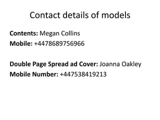 Contact details of models
Contents: Megan Collins
Mobile: +4478689756966

Double Page Spread ad Cover: Joanna Oakley
Mobile Number: +447538419213
 