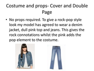 Costume and props- Cover and Double
               Page
• No props required. To give a rock-pop style
  look my model has agreed to wear a denim
  jacket, dull pink top and jeans. This gives the
  rock connotations whilst the pink adds the
  pop element to the costume.
 