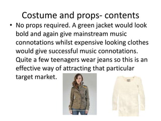 Costume and props- contents
• No props required. A green jacket would look
  bold and again give mainstream music
  connotations whilst expensive looking clothes
  would give successful music connotations.
  Quite a few teenagers wear jeans so this is an
  effective way of attracting that particular
  target market.
 