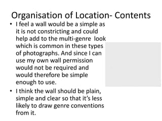 Organisation of Location- Contents
• I feel a wall would be a simple as
  it is not constricting and could
  help add to the multi-genre look
  which is common in these types
  of photographs. And since I can
  use my own wall permission
  would not be required and
  would therefore be simple
  enough to use.
• I think the wall should be plain,
  simple and clear so that it’s less
  likely to draw genre conventions
  from it.
 