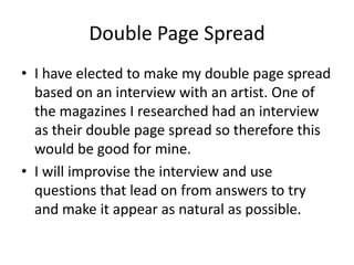 Double Page Spread
• I have elected to make my double page spread
  based on an interview with an artist. One of
  the magazines I researched had an interview
  as their double page spread so therefore this
  would be good for mine.
• I will improvise the interview and use
  questions that lead on from answers to try
  and make it appear as natural as possible.
 