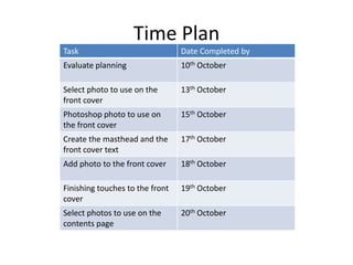 Time Plan
Task                             Date Completed by
Evaluate planning                10th October

Select photo to use on the       13th October
front cover
Photoshop photo to use on        15th October
the front cover
Create the masthead and the      17th October
front cover text
Add photo to the front cover     18th October

Finishing touches to the front   19th October
cover
Select photos to use on the      20th October
contents page
 