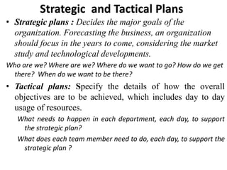 Strategic and Tactical Plans
• Strategic plans : Decides the major goals of the
organization. Forecasting the business, an organization
should focus in the years to come, considering the market
study and technological developments.
Who are we? Where are we? Where do we want to go? How do we get
there? When do we want to be there?
• Tactical plans: Specify the details of how the overall
objectives are to be achieved, which includes day to day
usage of resources.
What needs to happen in each department, each day, to support
the strategic plan?
What does each team member need to do, each day, to support the
strategic plan ?
 