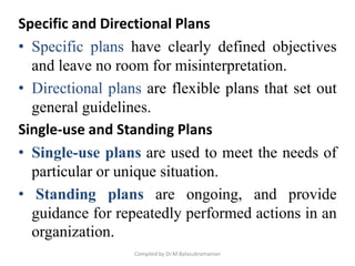 Specific and Directional Plans
• Specific plans have clearly defined objectives
and leave no room for misinterpretation.
• Directional plans are flexible plans that set out
general guidelines.
Single-use and Standing Plans
• Single-use plans are used to meet the needs of
particular or unique situation.
• Standing plans are ongoing, and provide
guidance for repeatedly performed actions in an
organization.
Compiled by Dr.M.Balasubramanian
 