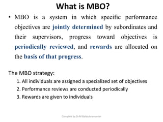What is MBO?
• MBO is a system in which specific performance
objectives are jointly determined by subordinates and
their supervisors, progress toward objectives is
periodically reviewed, and rewards are allocated on
the basis of that progress.
The MBO strategy:
1. All individuals are assigned a specialized set of objectives
2. Performance reviews are conducted periodically
3. Rewards are given to individuals
Compiled by Dr.M.Balasubramanian
 