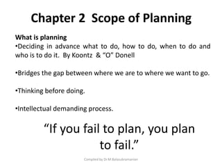 Chapter 2 Scope of Planning
Compiled by Dr.M.Balasubramanian
What is planning
•Deciding in advance what to do, how to do, when to do and
who is to do it. By Koontz & “O” Donell
•Bridges the gap between where we are to where we want to go.
•Thinking before doing.
•Intellectual demanding process.
“If you fail to plan, you plan
to fail.”
 