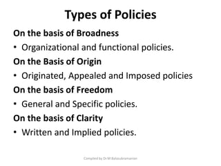 Types of Policies
On the basis of Broadness
• Organizational and functional policies.
On the Basis of Origin
• Originated, Appealed and Imposed policies
On the basis of Freedom
• General and Specific policies.
On the basis of Clarity
• Written and Implied policies.
Compiled by Dr.M.Balasubramanian
 