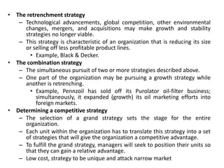 • The retrenchment strategy
– Technological advancements, global competition, other environmental
changes, mergers, and acquisitions may make growth and stability
strategies no longer viable.
– This strategy is characteristic of an organization that is reducing its size
or selling off less profitable product lines.
• Example, Black & Decker.
• The combination strategy
– The simultaneous pursuit of two or more strategies described above.
– One part of the organization may be pursuing a growth strategy while
another is retrenching.
• Example, Pennzoil has sold off its Purolator oil-filter business;
simultaneously, it expanded (growth) its oil marketing efforts into
foreign markets.
• Determining a competitive strategy
– The selection of a grand strategy sets the stage for the entire
organization.
– Each unit within the organization has to translate this strategy into a set
of strategies that will give the organization a competitive advantage.
– To fulfill the grand strategy, managers will seek to position their units so
that they can gain a relative advantage.
– Low cost, strategy to be unique and attack narrow market
 
