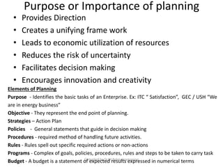 Purpose or Importance of planning
• Provides Direction
• Creates a unifying frame work
• Leads to economic utilization of resources
• Reduces the risk of uncertainty
• Facilitates decision making
• Encourages innovation and creativity
Compiled by Dr.M.Balasubramanian
Elements of Planning
Purpose - Identifies the basic tasks of an Enterprise. Ex: ITC “ Satisfaction”, GEC / USH “We
are in energy business”
Objective - They represent the end point of planning.
Strategies – Action Plan
Policies - General statements that guide in decision making
Procedures - required method of handling future activities.
Rules - Rules spell out specific required actions or non-actions
Programs - Complex of goals, policies, procedures, rules and steps to be taken to carry task
Budget - A budget is a statement of expected results expressed in numerical terms
 