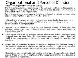 Organizational and Personal Decisions
Individual vs. Organizational Decision Making
• The driving motivation in decision making at the individual level is the self satisfaction of
psychological needs, wants, and desires Individuals tend towards a minimization of
strain and effort when making decisions.
• Due to cognitive and process capacity limitations, individuals are biased towards making
decisions on a simplified sequential elimination process.
Individuals also forgo making a change in course once a decision has been made even
when new information arises which would, in an organizational setting, cause a
corrective action to be implemented.
• Organizations and managers in particular, have immense amounts of information and
statistical software to track variances, trends and make future projections of
organizational growth.
• In the organizational setting managers are the key decision makers. Managers being
individuals have the same qualities as individual decision makers. They however will
modify these characteristics in light of the organization in which they exercise their
decisions.
• Perhaps the key distinction between individual and organizational decision making is
that whereas individuals are focused on self-actualization, managers in organizations
must eschew self-satisfaction for the attainment of organizational objectives.
• Organizations have the ability to incorporate a wide array of decision rules in the search
process. These can run from simple rule-of-thumb applications for simpler decisions to
complex analytical frameworks.
 