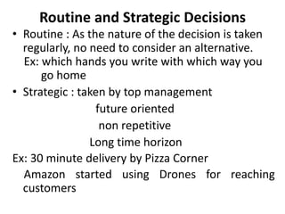 Routine and Strategic Decisions
• Routine : As the nature of the decision is taken
regularly, no need to consider an alternative.
Ex: which hands you write with which way you
go home
• Strategic : taken by top management
future oriented
non repetitive
Long time horizon
Ex: 30 minute delivery by Pizza Corner
Amazon started using Drones for reaching
customers
 