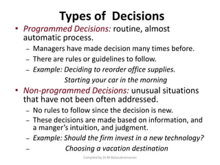Types of Decisions
Compiled by Dr.M.Balasubramanian
• Programmed Decisions: routine, almost
automatic process.
– Managers have made decision many times before.
– There are rules or guidelines to follow.
– Example: Deciding to reorder office supplies.
Starting your car in the morning
• Non-programmed Decisions: unusual situations
that have not been often addressed.
– No rules to follow since the decision is new.
– These decisions are made based on information, and
a manger’s intuition, and judgment.
– Example: Should the firm invest in a new technology?
– Choosing a vacation destination
 