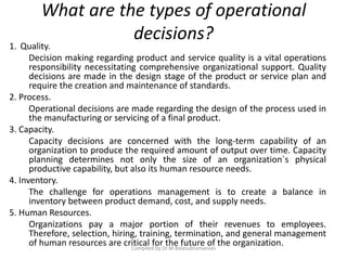 What are the types of operational
decisions?
1. Quality.
Decision making regarding product and service quality is a vital operations
responsibility necessitating comprehensive organizational support. Quality
decisions are made in the design stage of the product or service plan and
require the creation and maintenance of standards.
2. Process.
Operational decisions are made regarding the design of the process used in
the manufacturing or servicing of a final product.
3. Capacity.
Capacity decisions are concerned with the long-term capability of an
organization to produce the required amount of output over time. Capacity
planning determines not only the size of an organization`s physical
productive capability, but also its human resource needs.
4. Inventory.
The challenge for operations management is to create a balance in
inventory between product demand, cost, and supply needs.
5. Human Resources.
Organizations pay a major portion of their revenues to employees.
Therefore, selection, hiring, training, termination, and general management
of human resources are critical for the future of the organization.Compiled by Dr.M.Balasubramanian
 