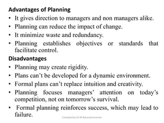 Advantages of Planning
• It gives direction to managers and non managers alike.
• Planning can reduce the impact of change.
• It minimize waste and redundancy.
• Planning establishes objectives or standards that
facilitate control.
Disadvantages
• Planning may create rigidity.
• Plans can’t be developed for a dynamic environment.
• Formal plans can’t replace intuition and creativity.
• Planning focuses managers’ attention on today’s
competition, not on tomorrow’s survival.
• Formal planning reinforces success, which may lead to
failure. Compiled by Dr.M.Balasubramanian
 