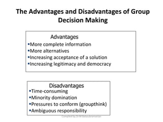 The Advantages and Disadvantages of Group
Decision Making
Compiled by Dr.M.Balasubramanian
More complete information
More alternatives
Increasing acceptance of a solution
Increasing legitimacy and democracy
Advantages
Time-consuming
Minority domination
Pressures to conform (groupthink)
Ambiguous responsibility
Disadvantages
 