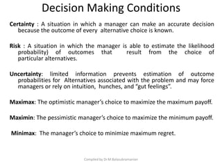 Decision Making Conditions
Certainty : A situation in which a manager can make an accurate decision
because the outcome of every alternative choice is known.
Risk : A situation in which the manager is able to estimate the likelihood
probability) of outcomes that result from the choice of
particular alternatives.
Uncertainty: limited information prevents estimation of outcome
probabilities for Alternatives associated with the problem and may force
managers or rely on intuition, hunches, and “gut feelings”.
Maximax: The optimistic manager’s choice to maximize the maximum payoff.
Maximin: The pessimistic manager’s choice to maximize the minimum payoff.
Minimax: The manager’s choice to minimize maximum regret.
Compiled by Dr.M.Balasubramanian
 