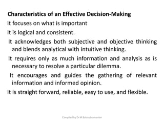 Characteristics of an Effective Decision-Making
It focuses on what is important
It is logical and consistent.
It acknowledges both subjective and objective thinking
and blends analytical with intuitive thinking.
It requires only as much information and analysis as is
necessary to resolve a particular dilemma.
It encourages and guides the gathering of relevant
information and informed opinion.
It is straight forward, reliable, easy to use, and flexible.
Compiled by Dr.M.Balasubramanian
 