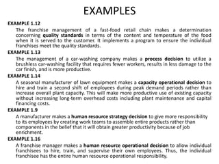 EXAMPLES
EXAMPLE 1.12
The franchise management of a fast-food retail chain makes a determination
concerning quality standards in terms of the content and temperature of the food
when it is served to the customer. It implements a program to ensure the individual
franchises meet the quality standards.
EXAMPLE 1.13
The management of a car-washing company makes a process decision to utilize a
brushless car-washing facility that requires fewer workers, results in less damage to the
car finish, and is more productive.
EXAMPLE 1.14
A seasonal manufacturer of lawn equipment makes a capacity operational decision to
hire and train a second shift of employees during peak demand periods rather than
increase overall plant capacity. This will make more productive use of existing capacity
without increasing long-term overhead costs including plant maintenance and capital
financing costs.
EXAMPLE 1.9
A manufacturer makes a human resource strategy decision to give more responsibility
to its employees by creating work teams to assemble entire products rather than
components in the belief that it will obtain greater productivity because of job
enrichment.
EXAMPLE 1.16
A franchise manager makes a human resource operational decision to allow individual
franchisees to hire, train, and supervise their own employees. Thus, the individual
franchisee has the entire human resource operational responsibility.
 