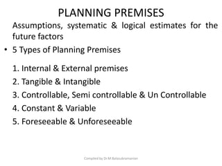PLANNING PREMISES
Assumptions, systematic & logical estimates for the
future factors
• 5 Types of Planning Premises
1. Internal & External premises
2. Tangible & Intangible
3. Controllable, Semi controllable & Un Controllable
4. Constant & Variable
5. Foreseeable & Unforeseeable
Compiled by Dr.M.Balasubramanian
 