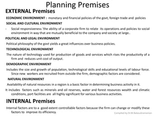 Planning Premises
EXTERNAL Premises
ECONOMIC ENVIRONMENT : monetary and financial policies of the govt, foreign trade and policies
SOCIAL AND CULTURAL ENVIRONMENT
- Social responsiveness ‘the ability of a corporate firm to relate its operations and policies to social
environment in way that are mutually beneficial to the company and society at large..
POLITICAL AND LEGAL ENVIRONMENT
Political philosophy of the govt yields a great influences over business policies.
TECHNOLOGICAL ENVIRONMENT
The nature of technology used for production of goods and services which rises the productivity of a
firm and reduces unit cost of output.
DEMOGRAPHIC ENVIRONMENT
Includes the size and growth of population, technological skills and educational levels of labour force.
Since new workers are recruited from outside the firm, demographic factors are considered.
NATURAL ENVIRONMENT
Availability of natural resources in a region is a basic factor in determining business activity in it.
It includes factors such as minerals and oil reserves, water and forest resources wealth and climatic
conditions, port facilities are all highly significant for various business activities.
INTERNAL Premises
Internal factors are to a good extent controllable factors because the firm can change or modify these
factors to improve its efficiency. Compiled by Dr.M.Balasubramanian
 
