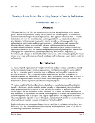 IST 725                    Case Study 2 – Planning a Secure Partner Portal             Mar 12, 2012




Planning a Secure Partner Portal Using Enterprise Security Architecture

                                  Leo de Sousa – IST 725

                                           Abstract
This paper describes the risks and impacts to be considered when planning a secure partner
portal. Research organizations looking for efficiencies and cost savings seek to build trusted,
collaborative relationships with other organizations. This approach introduces new IT security
risks that do not exist in a closed business technology platform. As organizations choose to
provide access to their internal systems, they need to consider how to manage risks from
authentication, authorization and information security. A holistic approach is required to
identify risks and impacts associated with allowing multiple organizations access to a
collaborative environment for research. This paper takes an Enterprise Security Architecture
approach to outline the risks and impacts of implementing a secure partner portal. The sections
of this paper are (a) Introduction, (b) Enterprise Security Architecture Components, (c)
Governance, (d) Changes in Risk Profile and (e) Conclusion. After reading this paper, the reader
should have a clear understanding of a risk based approach to planning a secure partner portal for
collaboration.

                                       Introduction
As stated, research organizations looking for efficiencies and cost savings seek to build trusted,
collaborative relationships with other organizations. Confidentiality, integrity and availability
are the key enterprise security goals that must be addressed and planned for by enterprise
security architecture. They become even more important when we share network access,
business processes and information via a partner portal with external partners. One strategy is to
ensure each organization has “defense in depth” in their Enterprise Security Architecture and
Infrastructure. Here is a generalized definition of a partner portal.

“A partner portal is a Web-based application that allows a manufacturer's established partner
(usually a distributor, reseller, installer, service provider, or other strategic partner) to obtain
direct access to marketing resources, pricing and sales information, as well as technical
details/support that are unavailable to other end users. For example, the partner portal may list
new promotions or discounts for the partner, allow the partner to examine service memoranda, or
connect the partner with an assigned sales support representative for configuration assistance.
The partner portal is typically accessed through the manufacturer's Web site, and requires the use
of secure logon credentials assigned to the partner.” (Bigelow, 2007)

Implementing a secure partner portal as a technical capability for collaboration introduces new
IT security risks that do not exist in a single company business platform. Some of the risks of
collaborating with external partners are:


Leo de Sousa                                                                                 Page 1
 
