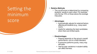 Setting the
minimum
score
• Relative Methods
• The cut-off score is determined by comparing
students’ results to each other. For example,
only the top 10% or those above the average
may pass.
• Advantages
• Automatically adjusts for external factors
affecting all students (e.g., noisy exam
room).
• Useful for selecting the best candidates
when there are limited spots.
• Disadvantages
• Passing depends on the group’s overall
performance, not on a fixed standard.
• If everyone performs poorly, many may
still pass.
• Year-to-year variations in student ability
can affect fairness.
01.12.2025 Planning Assessment for Outcome-based Education 22
 