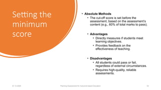 Setting the
minimum
score
• Absolute Methods
• The cut-off score is set before the
assessment, based on the assessment’s
content (e.g., 60% of total marks to pass).
• Advantages
• Directly measures if students meet
learning objectives.
• Provides feedback on the
effectiveness of teaching.
• Disadvantages
• All students could pass or fail,
regardless of external circumstances.
• Requires high-quality, reliable
assessments.
01.12.2025 Planning Assessment for Outcome-based Education 23
 