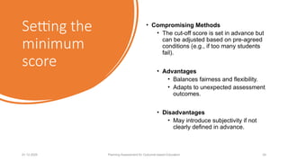 Setting the
minimum
score
• Compromising Methods
• The cut-off score is set in advance but
can be adjusted based on pre-agreed
conditions (e.g., if too many students
fail).
• Advantages
• Balances fairness and flexibility.
• Adapts to unexpected assessment
outcomes.
• Disadvantages
• May introduce subjectivity if not
clearly defined in advance.
01.12.2025 Planning Assessment for Outcome-based Education 24
 