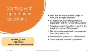 Starting with
open-ended
questions
• Start with the model answer (helps to
formulate the right question).
• Be specific (number of arguments in
explanation and the number of examples)
• Provide enough information regarding the
length and format of the answer.
• The information part should be separated
from the question part.
• Formulate the question in positive terms.
• Check the time taken for completion.
01.12.2025 Planning Assessment for Outcome-based Education 27
Half a page – 10 mins
1 page – 25 mins
2 pages – 1 hour
*based on standard research literature
 