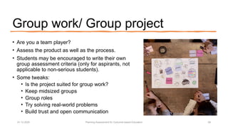 Group work/ Group project
• Are you a team player?
• Assess the product as well as the process.
• Students may be encouraged to write their own
group assessment criteria (only for aspirants, not
applicable to non-serious students).
• Some tweaks:
• Is the project suited for group work?
• Keep midsized groups
• Group roles
• Try solving real-world problems
• Build trust and open communication
01.12.2025 Planning Assessment for Outcome-based Education 28
 