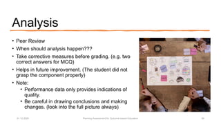 Analysis
• Peer Review
• When should analysis happen???
• Take corrective measures before grading. (e.g. two
correct answers for MCQ)
• Helps in future improvement. (The student did not
grasp the component properly)
• Note:
• Performance data only provides indications of
quality.
• Be careful in drawing conclusions and making
changes. (look into the full picture always)
01.12.2025 Planning Assessment for Outcome-based Education 29
 