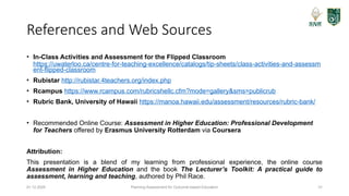 Planning Assessment for Outcome-based Education 31
References and Web Sources
• In-Class Activities and Assessment for the Flipped Classroom
https://uwaterloo.ca/centre-for-teaching-excellence/catalogs/tip-sheets/class-activities-and-assessm
ent-flipped-classroom
• Rubistar http://rubistar.4teachers.org/index.php
• Rcampus https://www.rcampus.com/rubricshellc.cfm?mode=gallery&sms=publicrub
• Rubric Bank, University of Hawaii https://manoa.hawaii.edu/assessment/resources/rubric-bank/
• Recommended Online Course: Assessment in Higher Education: Professional Development
for Teachers offered by Erasmus University Rotterdam via Coursera
Attribution:
This presentation is a blend of my learning from professional experience, the online course
Assessment in Higher Education and the book The Lecturer’s Toolkit: A practical guide to
assessment, learning and teaching, authored by Phil Race.
01.12.2025
 