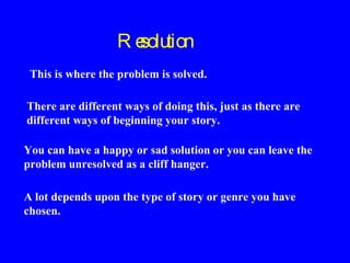 Re
solution
This is where the problem is solved.
There are different ways of doing this, just as there are
different ways of beginning your story.
You can have a happy or sad solution or you can leave the
problem unresolved as a cliff hanger.
A lot depends upon the type of story or genre you have
chosen.

 