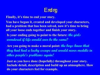 En g
din
Finally, it’s time to end your story.
You have begun it, created and developed your characters,
had a problem that has been solved, now it’s time to bring
all your loose ends together and finish your story.
Is your ending going to point to the future: the girls

wondered if life would ever be the same?

Are you going to make a moral point: the boys knew that

they had had a lucky escape and would never meddle in
other people’s problems again!
Just as you have done (hopefully) throughout your story.
Include detail, description and build up an atmosphere. How
do your characters feel for example.

 