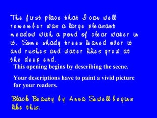 Th e f ir s t p la c e t h a t I c a n w e ll
r e m e m b e r w a s a la r g e p le a s a n t
m e a d o w w it h a p o n d o f c le a r w a t e r in
it . So m e s h a d y t r e e s le a n e d o v e r it
a n d r u s h e s a n d w a t e r lilie s g r e w a t
t he de e p e nd.
This opening begins by describing the scene.

Your descriptions have to paint a vivid picture
for your readers.

Bla c k Be a u t y b y A n n a Se w e ll b e g in s
lik e t h is .

 
