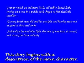 Granny Smith, an ordinary, little, old white-haired lady,
resting on a seat in a public park, began to feel decidedly
peculiar…
Granny Smith was old and her eyesight and hearing were not
as good as they used to be.
Suddenly a beam of blue light shot out of nowhere, it seemed,
and struck the little old lady.

This story begins with a
description of the main character.

 