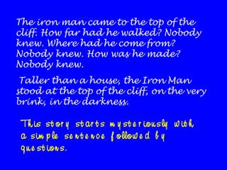 The iron man came to the top of the
cliff. How far had he walked? Nobody
knew. Where had he come from?
Nobody knew. How was he made?
Nobody knew.
Taller than a house, the Iron Man
stood at the top of the cliff, on the very
brink, in the darkness.

Th is s t o r y s t a r t s m y s t e r io u s ly w it h
a s im p le s e n t e n c e f o llo w e d b y
q u e s t io n s .

 