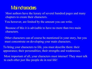 M c
ain harac rs
te
Most authors have the luxury of several hundred pages and many
chapters to create their characters.
You however, are limited by the amount you can write.
Because of this it is advisable to have no more than two main
characters.
Other characters can of course be mentioned in your story, but you
must concentrate on developing your main characters.
To bring your characters to life, you must describe them: their
appearance; their personalities; their strengths and weaknesses.
Most important of all, your characters must interact! They must talk
to each other just like people do in real life!

 