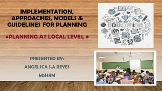 IMPLEMENTATION,
APPROACHES, MODELS &
GUIDELINES FOR PLANNING
•PLANNING AT LOCAL LEVEL •
PRESENTED BY:
ANGELICA S.A REYES
MSHRM
 