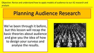 Planning Audience Research
We’ve been through it before,
but this lesson will recap the
basic theories about audience
and give you the idea of how
to design your surveys and
analyse the results.
Objective: Revise and understand how to apply models of audience to our A2 research and
analysis
 