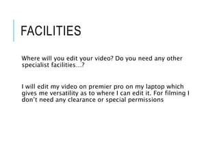 FACILITIES
Where will you edit your video? Do you need any other
specialist facilities…?
I will edit my video on premier pro on my laptop which
gives me versatility as to where I can edit it. For filming I
don’t need any clearance or special permissions
 