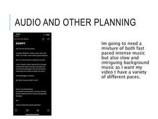 AUDIO AND OTHER PLANNING
Im going to need a
mixture of both fast
paced intense music
but also slow and
intriguing backgrou...