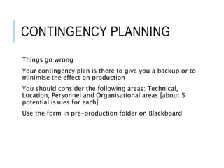 CONTINGENCY PLANNING
Things go wrong
Your contingency plan is there to give you a backup or to
minimise the effect on production
You should consider the following areas: Technical,
Location, Personnel and Organisational areas [about 5
potential issues for each]
Use the form in pre-production folder on Blackboard
 