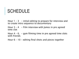 SCHEDULE
Hour 1 – 3 - initial editing to prepare for interview and
to create intro sequence to documentary
Hour 3 – 4 - Film interview with James in pre agreed
time slot
Hour 4 – 6. - gym filming time in pre agreed time slots
with friends
Hour 6 – 10 – editing final shots and pieces together
 