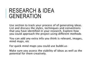 RESEARCH & IDEA
GENERATION
Use section to track your process of of generating ideas.
List and discuss the styles, techniques and conventions
that you have identified in your research. Explore how
you could approach the project using different methods
You can add any extra info you think is relevant, images,
mind maps, etc
For quick mind maps you could use bubbl.us
Make sure you assess the viability of ideas as well as the
potential for them creatively.
 