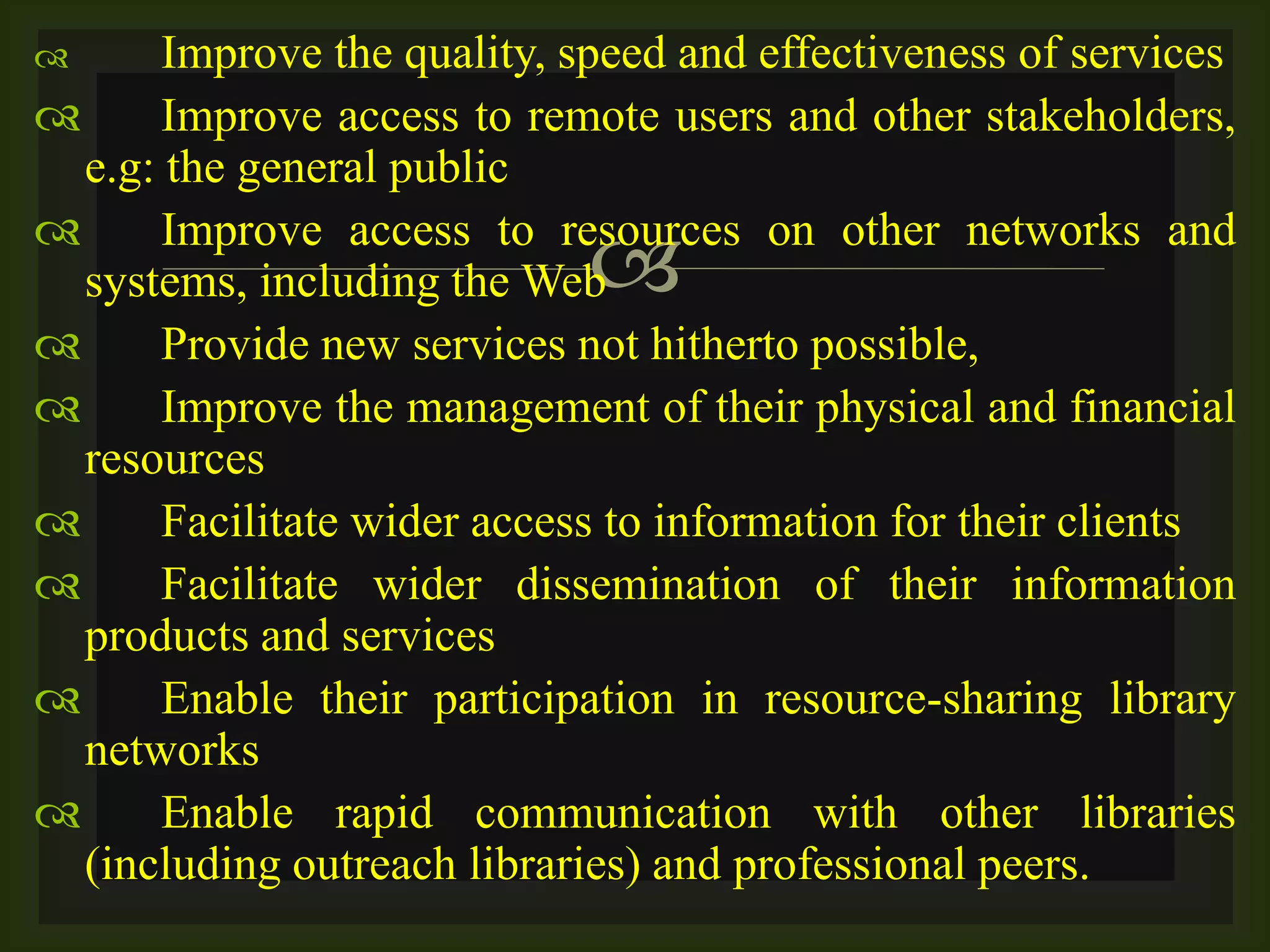 
 Improve the quality, speed and effectiveness of services
 Improve access to remote users and other stakeholders,
e.g: the general public
 Improve access to resources on other networks and
systems, including the Web
 Provide new services not hitherto possible,
 Improve the management of their physical and financial
resources
 Facilitate wider access to information for their clients
 Facilitate wider dissemination of their information
products and services
 Enable their participation in resource-sharing library
networks
 Enable rapid communication with other libraries
(including outreach libraries) and professional peers.
 