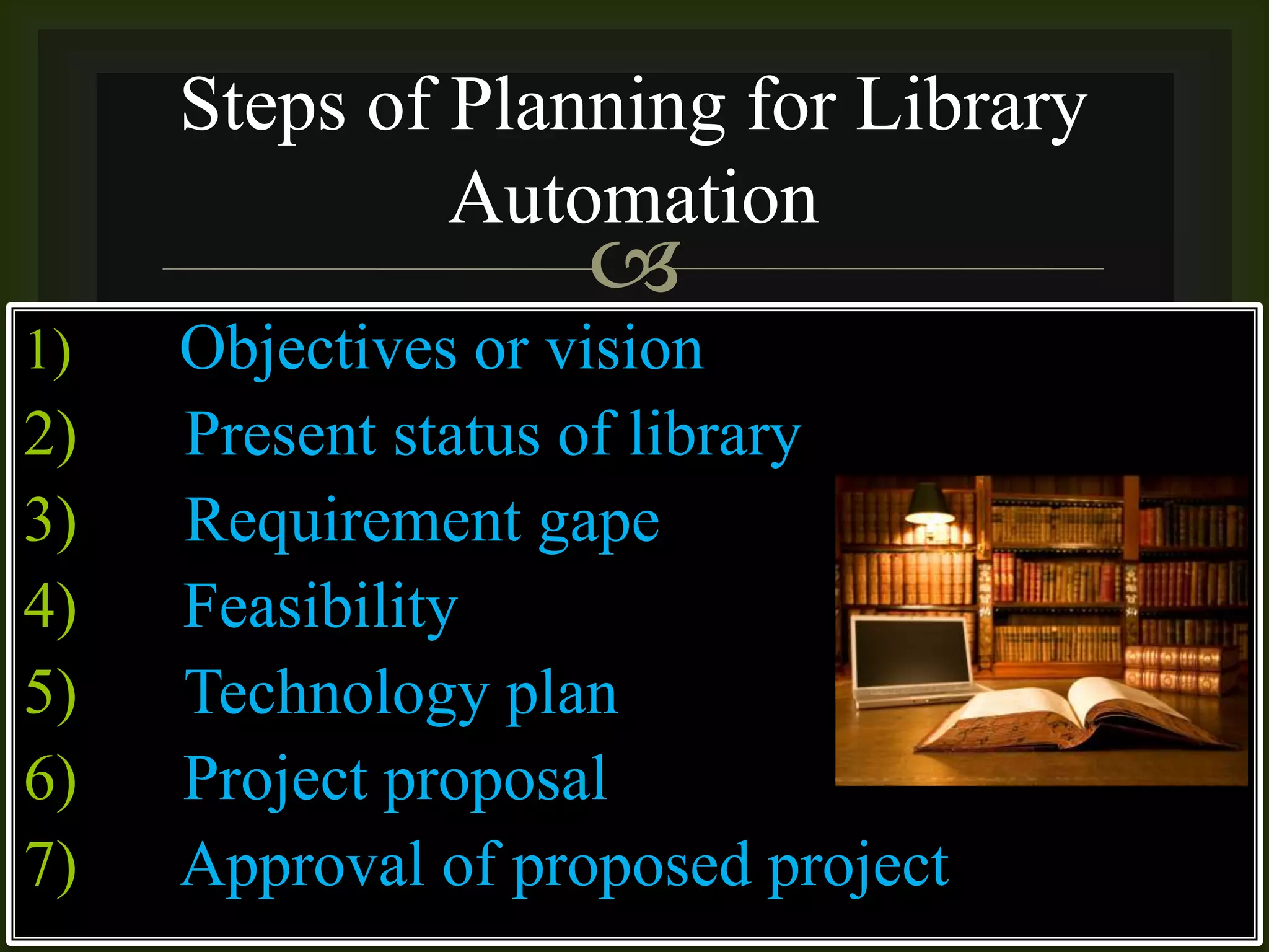 
1) Objectives or vision
2) Present status of library
3) Requirement gape
4) Feasibility
5) Technology plan
6) Project proposal
7) Approval of proposed project
Steps of Planning for Library
Automation
 