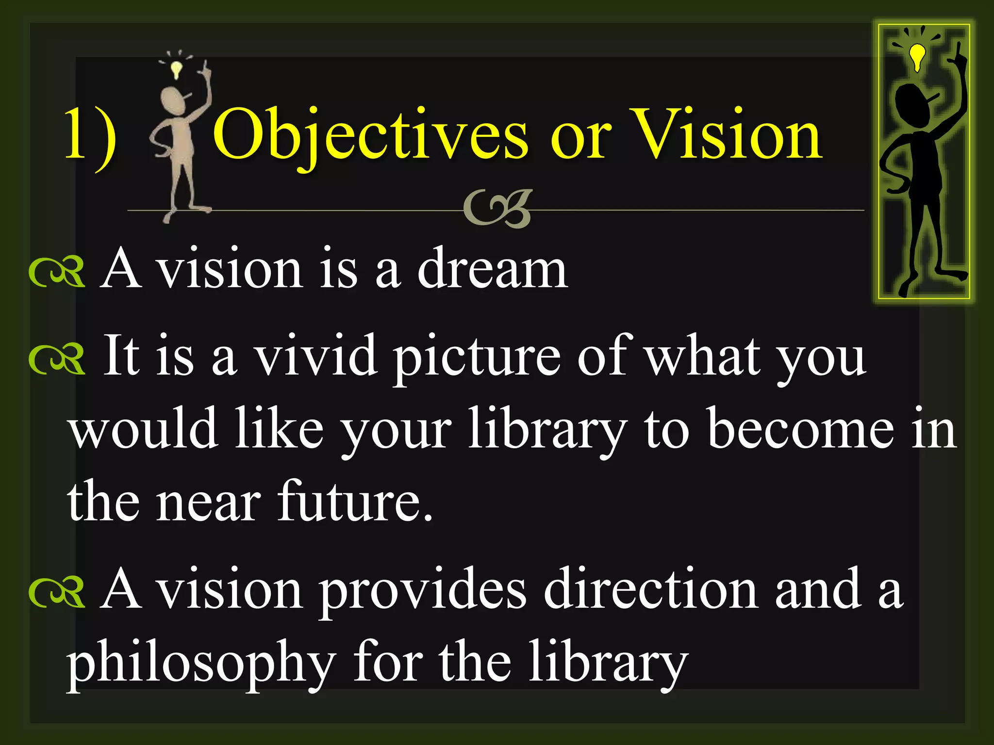 
 A vision is a dream
 It is a vivid picture of what you
would like your library to become in
the near future.
 A vision provides direction and a
philosophy for the library
1) Objectives or Vision
 